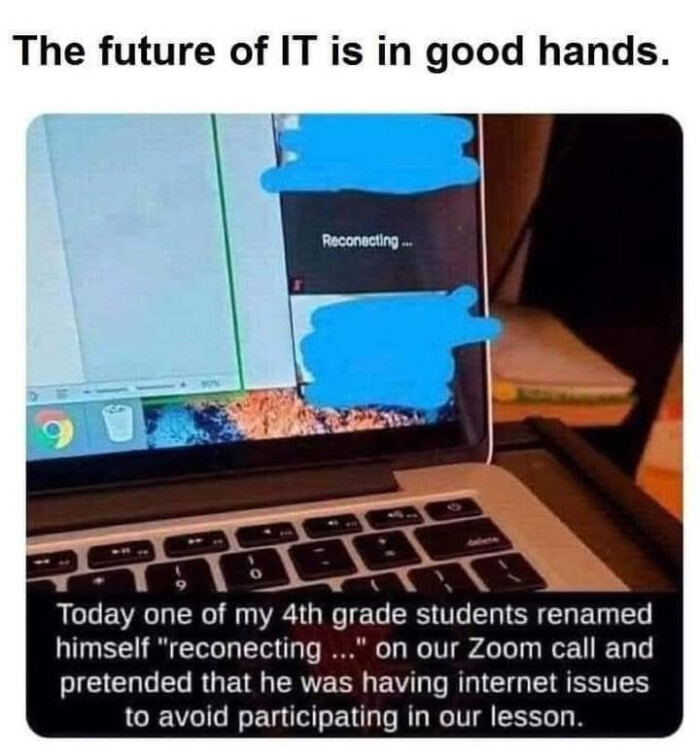 The future of IT is in good hands. Reconecting Today one my 4th grade students renamed himself "reconecting ..." on our Zoom call and pretended that he was having internet issues to avoid participating lesson.