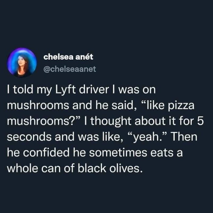 chelsea anet @chelseaanet I told my Lyft driver was on mushrooms and he said, "like pizza mushrooms?" thought about it for 5 seconds like, "yeah." Then confided sometimes eats a whole can of black olives.