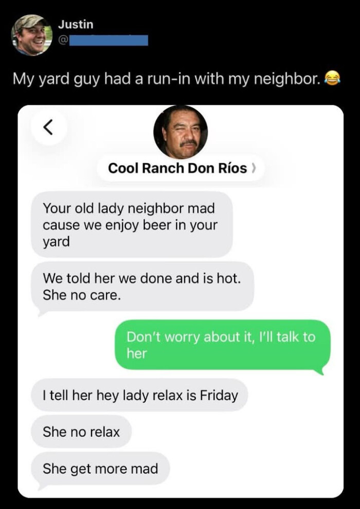 Justin My yard guy had a run-in with my neighbor. Cool Ranch Don Rios ) Your old lady neighbor mad cause we enjoy beer in your We told her done and is hot. She no care. Don't worry about it, I'll talk to I tell hey relax Friday get more