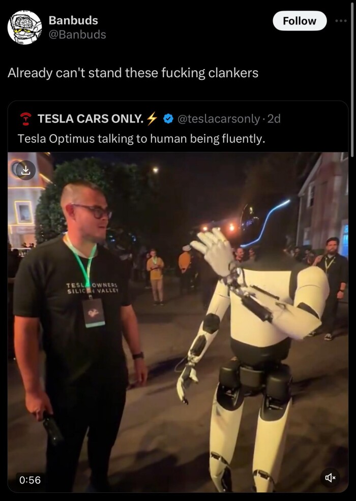 Banbuds @Banbuds Follow Already can't stand these clankers ~ TESLA CARS ONLY. 4 @teslacarsonly 2d Tesla Optimus talking to human being fluently. TESL OWNERS VALLE 0:56