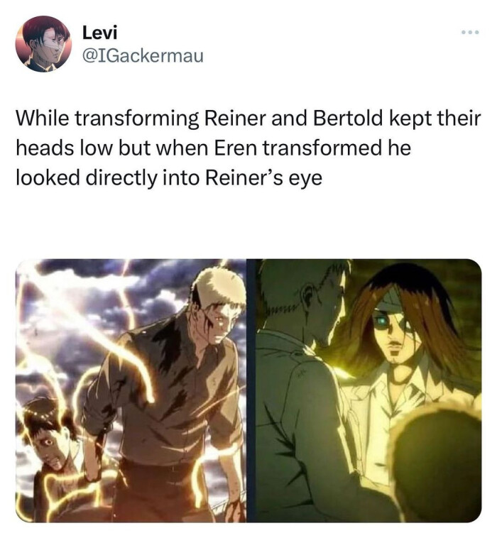 Levi While transforming Reiner and Bertold kept their heads low but when Eren transformed he looked directly into Reiner's eye