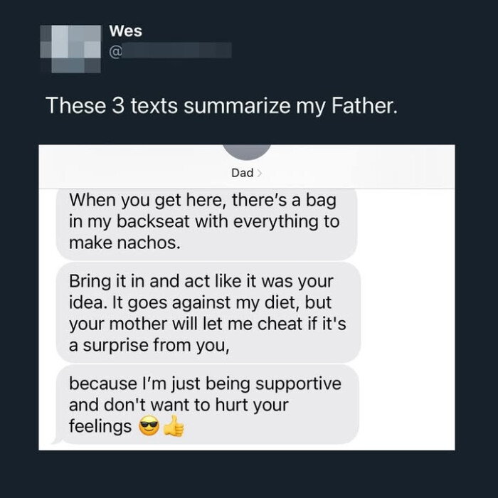 Wes @ These 3 texts summarize my Father. Dad> When you get here, there's a bag in backseat with everything to make nachos. Bring it and act like was your idea. It goes against diet, but mother will let me cheat if it's surprise from you, because I'm just being supportive don't want hurt feelings