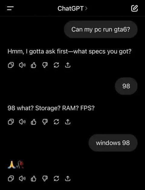 ChatGPT > Can my pc run gta6? Hmm, I gotta ask first-what specs you got? 0 6 98 what? Storage? RAM? FPS? windows 00 9