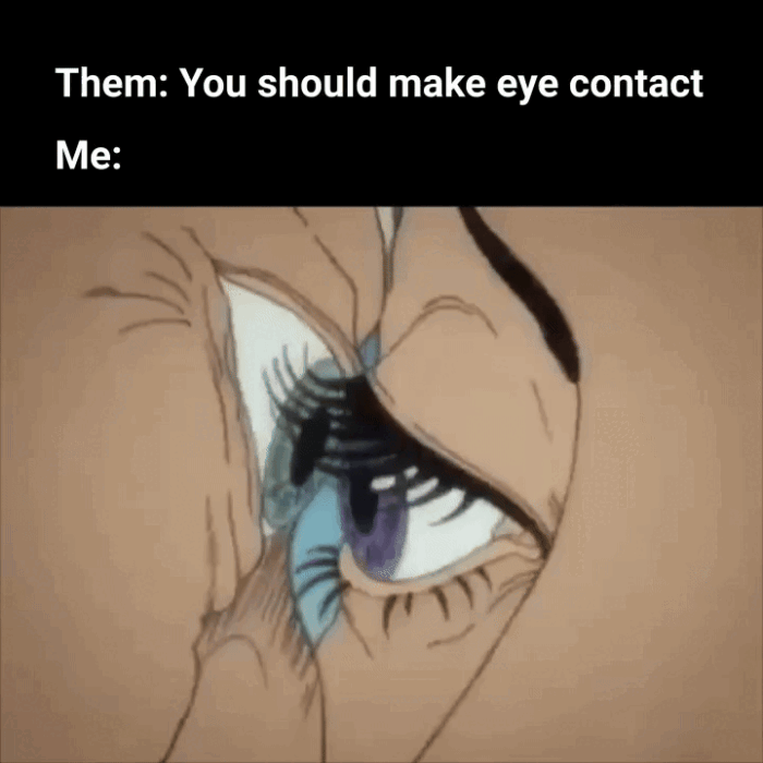 Them: You should make eye contact Me: