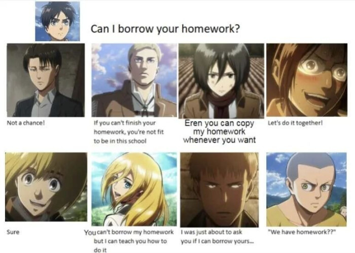 Not a chancel Sure Can I borrow your homework? If you can't finish homework, you're not fit to be in this school Eren can copy my homework whenever want You was just about ask but teach how if yours. do Let's it together! "We have homework??"