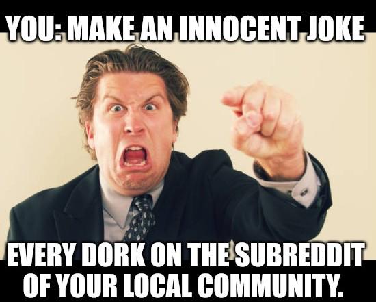 YOU: MAKE AN INNOCENT JOKE EVERY DORK ON THE SUBREDDIT OF YOUR LOCAL COMMUNITY.