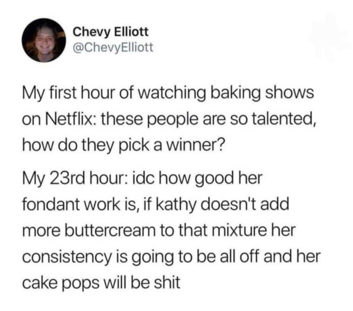 Chevy Elliott @ChevyElliott My first hour of watching baking shows on Netflix: these people are so talented, how do they pick a winner? 23rd hour: idc good her fondant work is, if kathy doesn't add more buttercream to that mixture consistency is going be all off and cake pops will