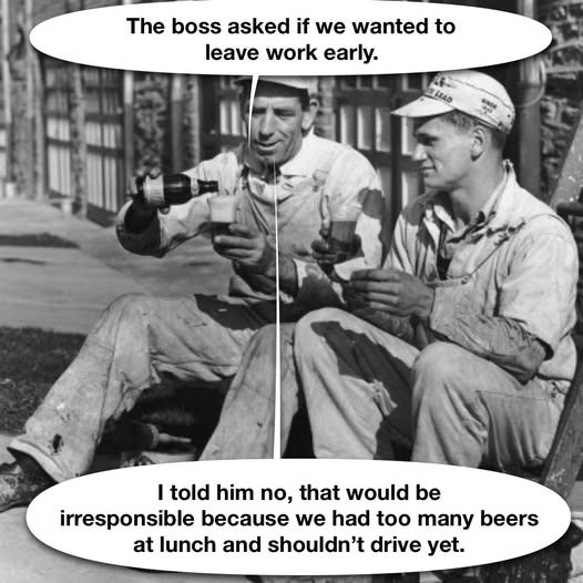 The boss asked if we wanted to leave work early. I told him no, that would be irresponsible because had too many beers at lunch and shouldn't drive yet.