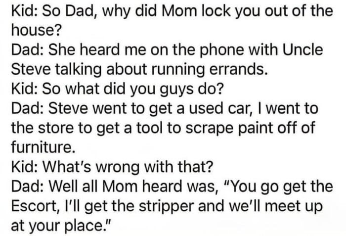 why did Mom lock you out of the house? Dad: She heard me on phone with Uncle Steve talking about running errands. what guys do? went to get a used car, I store tool scrape paint off furniture. What's wrong that? Well all was, "You go , I'll stripper and we'll meet up at your place."