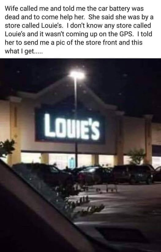 Wife called me and told the car battery was dead to come help her. She said she by a store Louie's. I don't know any Louie's it wasn't coming up on GPS. Itold her send pic of front this what get. LOUIE'S