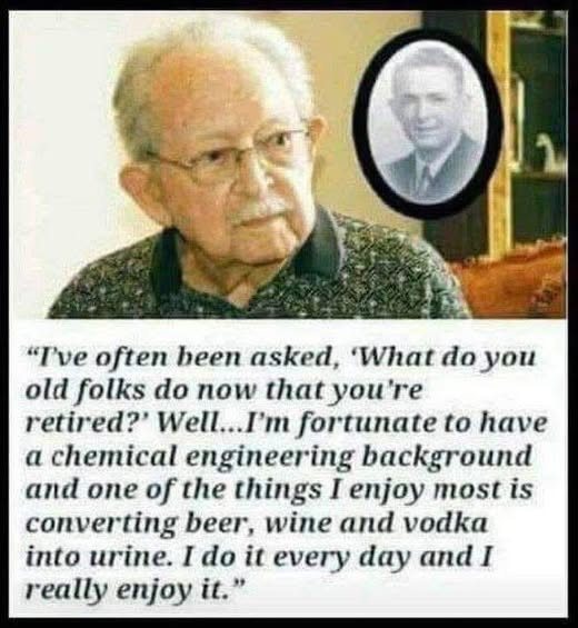 "Tve often been asked, 'What do you old folks now that you're retired?' Well...I'm fortunate to have a chemical engineering background and one of the things I enjoy most is converting beer, wine vodka into urine. it every day really it.