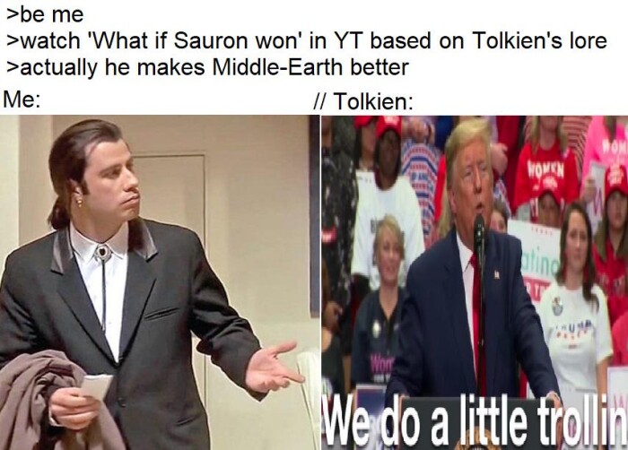 >be me >watch 'What if Sauron won' in YT based on Tolkien's lore >actually he makes Middle-Earth better Me: /I Tolkien: We do a little frolit