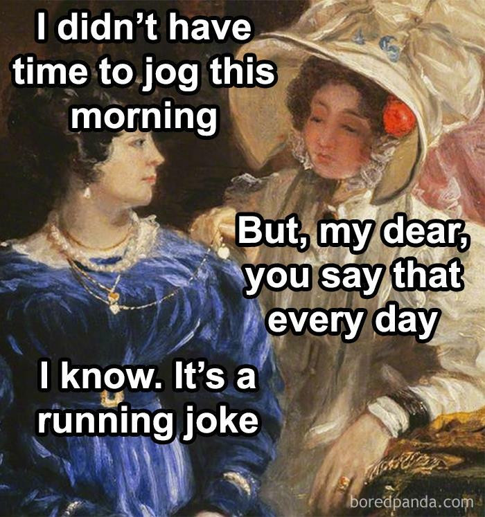 I didn't have time to jog this morning But, my dear, you say that every day know. It's a running joke boredpanda.com