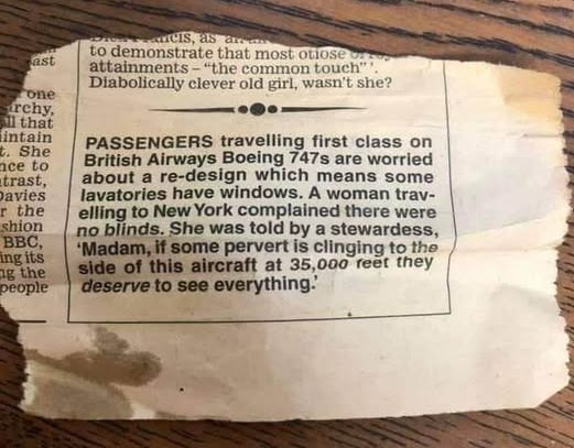 Fast cone urchy, all that intain t. She ace to trast, Davies r the shion BBC, ing its ag people ancis, as areas demonstrate most otiose car attainments - "the common touch"* Diabolically clever old girl, wasn't she? PASSENGERS travelling first class on British Airways Boeing 747s are worried about a re-design which means some lavatories have windows. A woman trav- elling New York complained there were no blinds. was told by stewardess, 'Madam, if pervert is clinging tho side of this aircraft at…