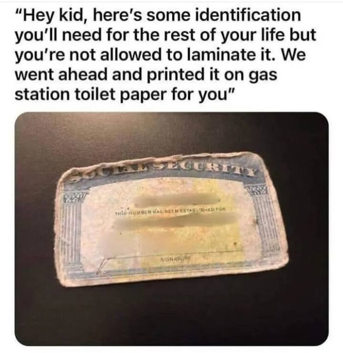some identification you'll need for the rest of your life but you're not allowed to laminate it. We went ahead and printed it on gas station toilet paper you"