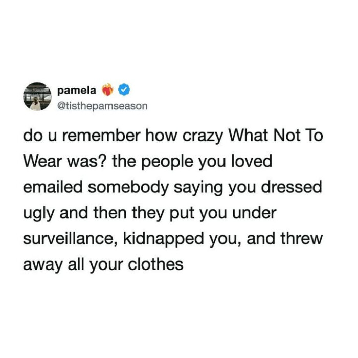 remember how crazy What Not To Wear was? the people you loved emailed somebody saying dressed ugly and then they put under surveillance, kidnapped you, threw away all your clothes