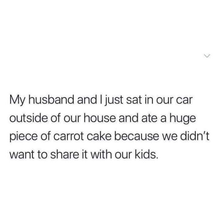 My husband and I just sat in our car outside of house ate a huge piece carrot cake because we didn't want to share it with kids.