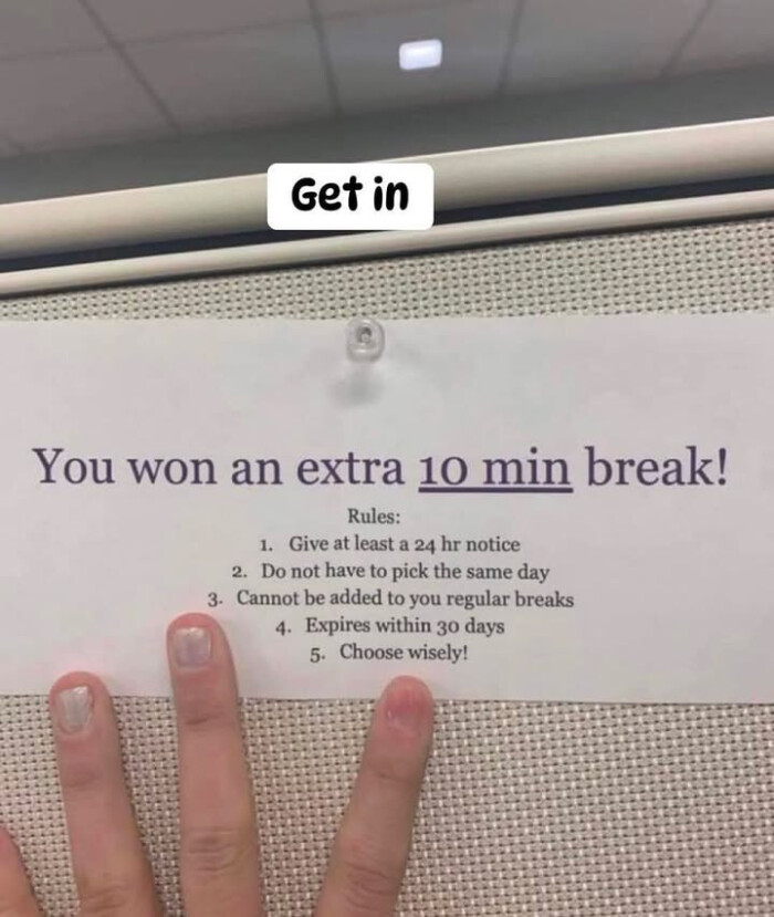 Get in You won an extra 10 min break! Rules: 1. Give at least a 24 hr notice 2. Do not have to pick the same day 3. Cannot be added you regular breaks 4. Expires within 30 days 5. Choose wisely!
