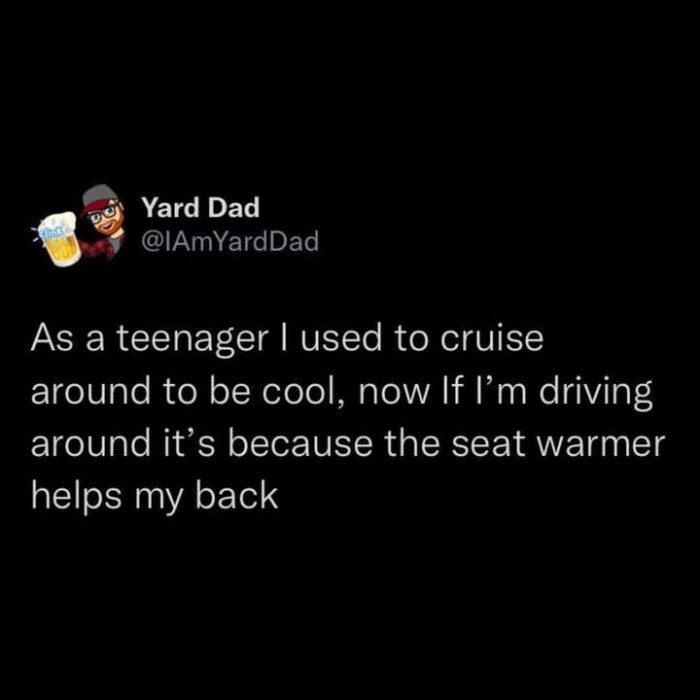 Yard Dad As a teenager I used to cruise around be cool, now If l'm driving it's because the seat warmer helps my back