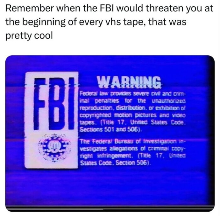 Remember when the FBI would threaten you at beginning of every vhs tape, that was pretty cool WARNING Federal law provides severe ovi and orm- inal penatties for unauthorized reproduction, distribution, or exhibition st copyrighted motion pictures ano video tapes. (Title 17. United States Code. Sections 501 505). The Federa: Bureau Irvestigation in vestigates allepations crimitel copy right infringement. Unided Code., Section 506).