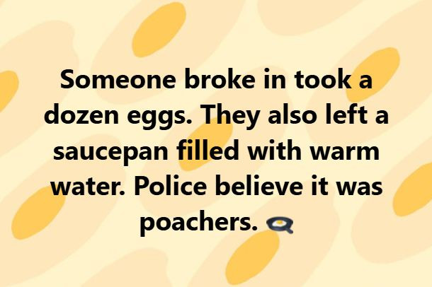Someone broke in took a dozen eggs. They also left saucepan filled with warm water. Police believe it was poachers.