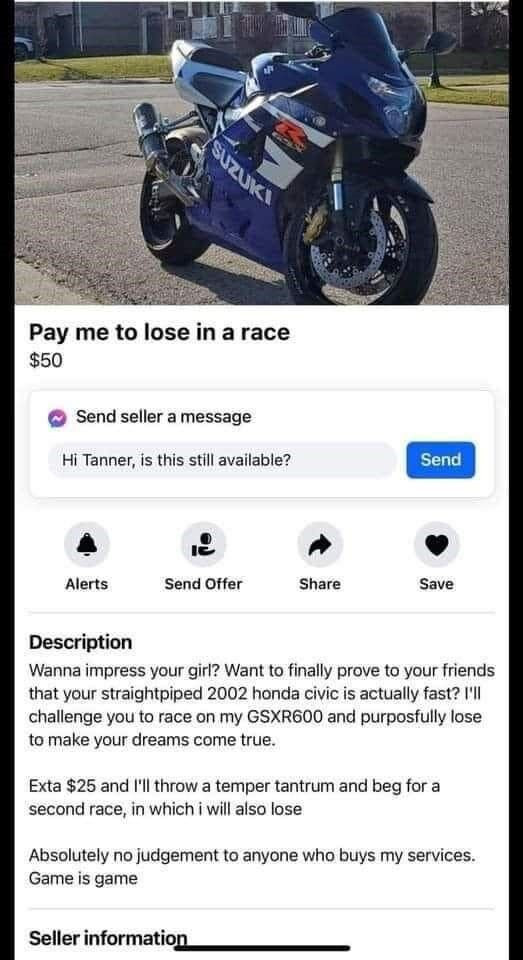 Pay me to lose in a race $50 Send seller message Hi Tanner, is this still available? Alerts Offer Share Save Description Wanna impress your girl? Want finally prove friends that straightpiped 2002 honda civic actually fast? I'II challenge you on my GSXR600 and purposfully make dreams come true. Exta $25 throw temper tantrum beg for second race, which i will also Absolutely no judgement anyone who buys services. Game game Seller information
