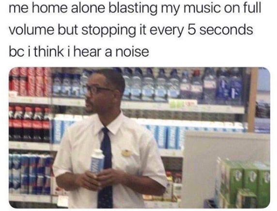 me home alone blasting my music on full volume but stopping it every 5 seconds be i think hear a noise