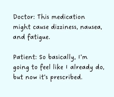 Doctor: This medication might cause dizziness, naused, and fatigue. Patient: So basically, I'm going to feel like I already do, but now it's prescribed.
