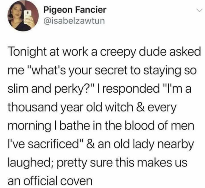 Pigeon Fancier @isabelzawtun Tonight at work a creepy dude asked me "what's your secret to staying so slim and perky?" I responded "I'm thousand year old witch & every morning bathe in the blood of men I've sacrificed" an lady nearby laughed; pretty sure this makes us official coven