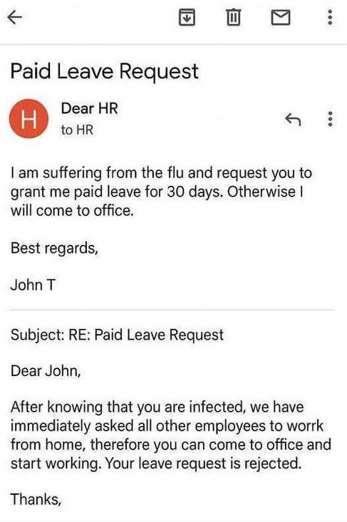 Paid Leave Request H Dear HR to A : I am suffering from the flu and request you grant me paid leave for 30 days. Otherwise will come office. Best regards, John T Subject: RE: John, After knowing that are infected, we have immediately asked all other employees work home, therefore can office start working. Your is rejected. Thanks,