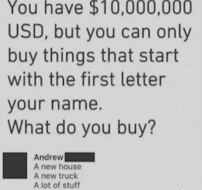 You have $10,000,000 USD, but you can only buy things that start with the first letter your name. What do buy? Andrew A new house truck lot of stuff
