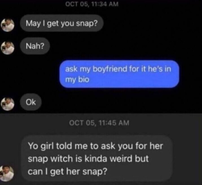 OCT 05, 11:34 AM May I get you snap? Nah? ask my boyfriend for it he's in bio Ok OST 11:45 Yo girl told me to her snap witch is kinda weird but can