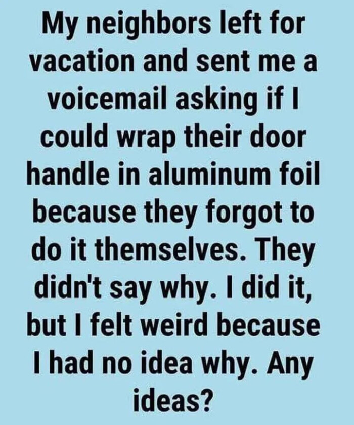 My neighbors left for vacation and sent me a voicemail asking if I could wrap their door handle in aluminum foil because they forgot to do it themselves. They didn't say why. did it, but felt weird had no idea Any ideas?