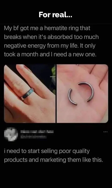 For real... My bf got me a hematite ring that breaks when it's absorbed too much negative energy from my life. It only took month and I need new one. i to start selling poor quality products marketing them like this.