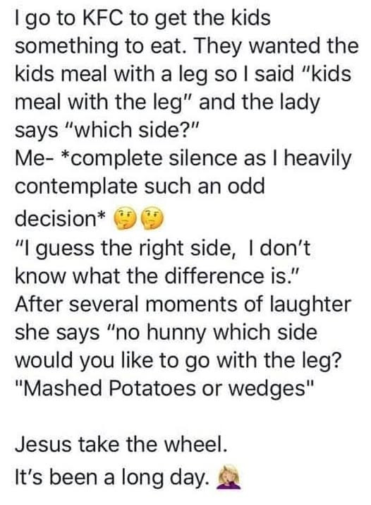KFC get the kids something eat. They wanted meal with a leg so said "kids leg" and lady says "which side?" Me- *complete silence as heavily contemplate such an odd decision* "I guess right side, don't know what difference is." After several moments of laughter she "no hunny which side would you like leg? "Mashed Potatoes or wedges" Jesus take wheel. It's been long day.