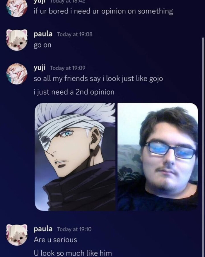 ur roday at 10.44 if bored i need opinion on something paula Today 19:08 go yuji 19:09 so all my friends say look just like gojo a 2nd 19:10 Are u serious U much him