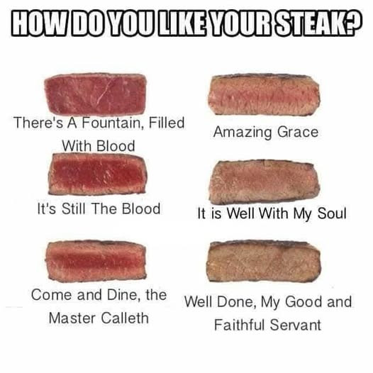 HOW DO YOU LIKE YOUR STEAK? There's A Fountain, Filled With Blood Amazing Grace It's Still The It is Well My Soul Come and Dine, the Done, Good Master Calleth Faithful Servant