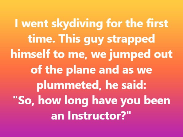 I went skydiving for the first time. This guy strapped himself to me, we jumped out of plane and as plummeted, he said: "So, how long have you been an Instructor?"