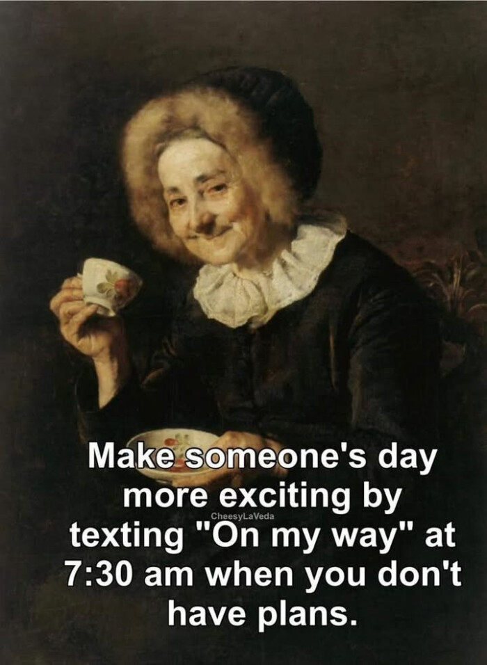 Make someone's day more exciting by texting "On my way" at 7:30 am when you don't have plans.
