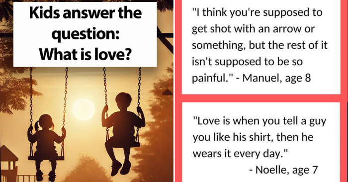 Kids answer the question: What is love? "I think you're supposed to get shot with an arrow or something, but rest of it isn't be so painful." - Manuel, age 8 "Love when you tell a guy like his shirt, then he wears every day." Noelle, 7