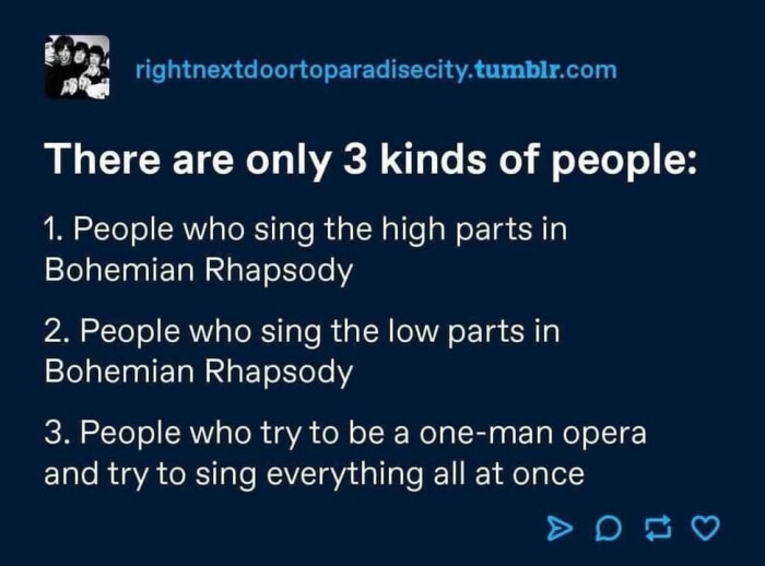 rightnextdoortoparadisecity.tumblr.com There are only 3 kinds of people: 1. People who sing the high parts in Bohemian Rhapsody 2. low 3. try to be a one-man opera and everything all at once