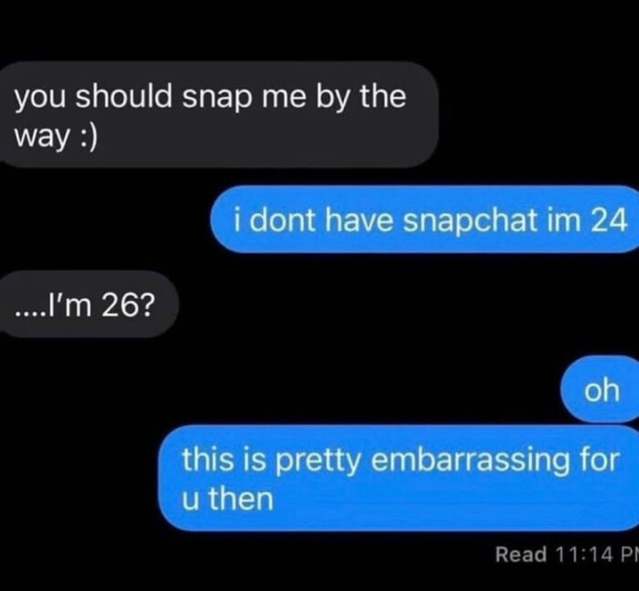 you should snap me by the way : i dont have snapchat im 24 ..I'm 26? oh this is pretty embarrassing for u then Read 11:14 PI
