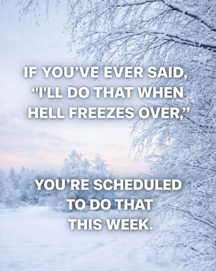 IF YOU'VE EVER SAID, "ILL DO THAT WHEN HELL FREEZES OVER. YOU'RE SCHEDULED TO THIS WEEK.