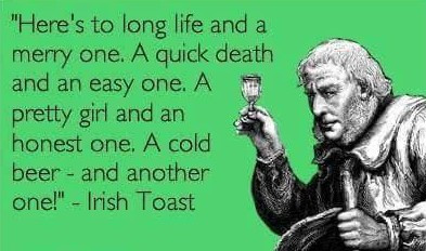'Here's to long life and a merry one. A quick death an easy pretty girl honest cold beer - another one!" Irish Toast