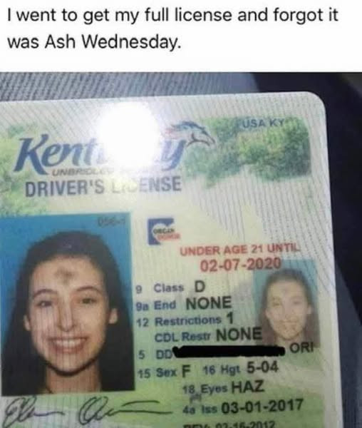 Iwent to get my full license and forgot it was Ash Wednesday. Kent UNE DRIVER'S LICENSE UNDER AGE 21 UNTIL 02-07-2020 9 Class D 9a End NONE 12 Restrictions 1 COL Rest 5 DDR ORI 15 F 16 Hgt 5-04 18 Eyes HAZ 48 Iss 03-01-2017 aMiD