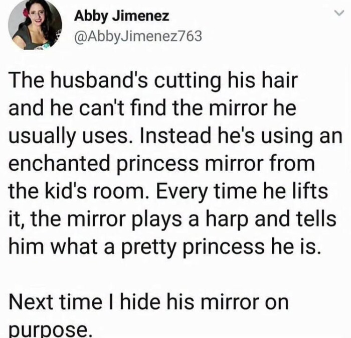 Abby Jimenez The husband's cutting his hair and he can't find the mirror usually uses. Instead he's using an enchanted princess from kid's room. Every time lifts it, plays a harp tells him what pretty is. Next I hide on purpose.