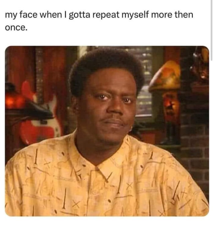 my face when I gotta repeat myself more then once.