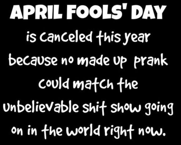 APRIL FOOLS" DAY is canceled this year because no made up prank could match the Unbelievable show going on in world right now.