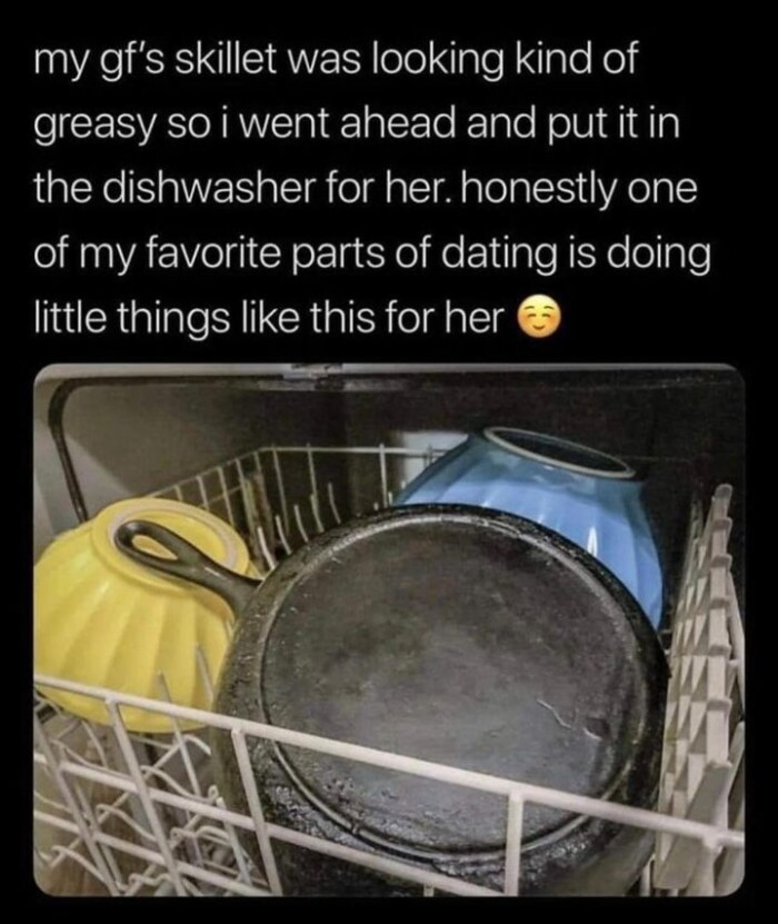 my gf's skillet was looking kind of greasy so i went ahead and put it in the dishwasher for her. honestly one favorite parts dating is doing little things like this her &