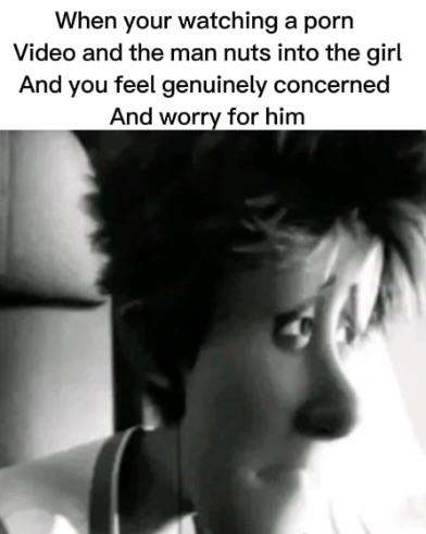 When your watching a Video and the man nuts into girl And you feel genuinely concerned worry for him